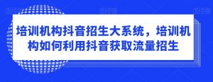 培训机构抖音招生大系统,培训机构如何利用抖音获取流量招生-赚钱驿站
