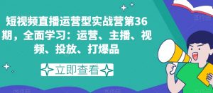 短视频直播运营型实战营第36期,全面学习:运营、主播、视频、投放、打爆品-赚钱驿站