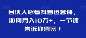 合伙人必看抖音运营课,如何月入10万+,一节课告诉你答案!-赚钱驿站