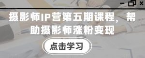 摄影师IP营第五期课程,帮助摄影师涨粉变现-赚钱驿站