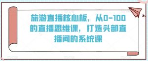 旅游直播核心板,从0-100的直播思维课,打造头部直播间的系统课-赚钱驿站