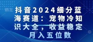抖音2024细分蓝海赛道:宠物冷知识大全,收益稳定,月入五位数【揭秘】-赚钱驿站