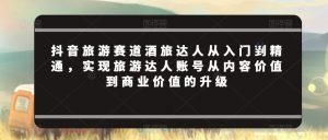 抖音旅游赛道酒旅达人从入门到精通,实现旅游达人账号从内容价值到商业价值的升级-赚钱驿站