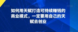 如何用天赋打造可持续赚钱的商业模式,一定要用自己的天赋去创业-赚钱驿站