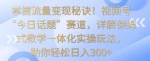 掌握流量变现秘诀!视频号“今日话题”赛道,详解保姆式教学一体化实操玩法,助你轻松日入300+【揭秘】-赚钱驿站