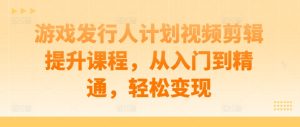游戏发行人计划视频剪辑提升课程,从入门到精通,轻松变现-赚钱驿站