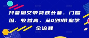 抖音图文带货成长营,门槛低、收益高,从0到1带你学全流程-赚钱驿站