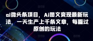 ai微头条项目，Ai图文变现最新玩法，一天生产上千条文章，每篇过原创的玩法-赚钱驿站