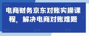 电商财务京东对账实操课程,解决电商对账难题-赚钱驿站