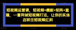 短视频运营课,短视频+模板+矩阵+直播,一套同城短视频打法,让你的实体店抓住短视频红利-赚钱驿站