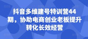 抖音多维建号特训营44期,协助电商创业老板提升转化长效经营-赚钱驿站