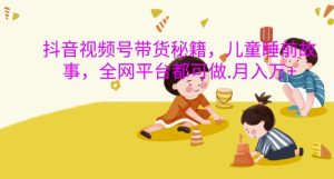 抖音视频号带货秘籍,儿童睡前故事,全网平台都可做,月入过W【揭秘】-赚钱驿站