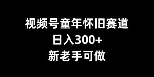 视频号童年怀旧赛道,日入300+,新老手可做【揭秘】-赚钱驿站
