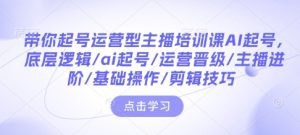 带你起号运营型主播培训课AI起号,底层逻辑/ai起号/运营晋级/主播进阶/基础操作/剪辑技巧-赚钱驿站