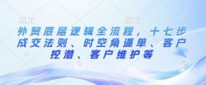 外贸底层逻辑全流程,十七步成交法则、时空角逼单、客户挖潜、客户维护等-赚钱驿站