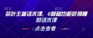茶叶主播话术课,0基础也能听得懂的话术课-赚钱驿站