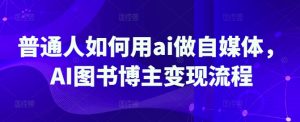 普通人如何用ai做自媒体,AI图书博主变现流程-赚钱驿站