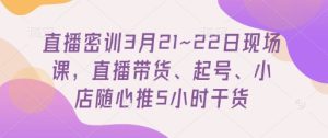 直播密训3月21~22日现场课,直播带货、起号、小店随心推5小时干货-赚钱驿站