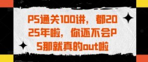 PS通关100讲，都2025年啦，你还不会PS那就真的out啦-赚钱驿站