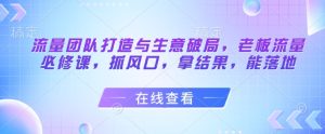 流量团队打造与生意破局,老板流量必修课,抓风口,拿结果,能落地-赚钱驿站