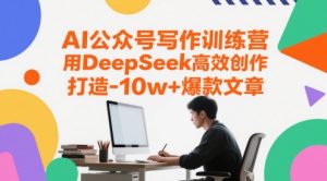AI公众号写作训练营，用DeepSeek高效创作，打造10w+爆款文章-赚钱驿站