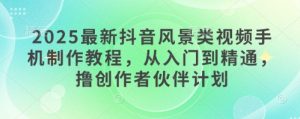 2025最新抖音风景类视频手机制作教程，从入门到精通，撸创作者伙伴计划-赚钱驿站