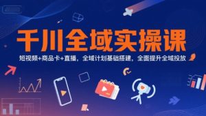 千川全域实操课，短视频+商品卡+直播，全域计划基础搭建，全面提升全域投放-赚钱驿站