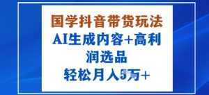 国学抖音带货玩法,AI生成内容+高利润选品,轻松月入1W+-赚钱驿站