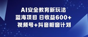 AI安全教育新玩法，蓝海项目，日收益6张+，视频号+抖音橱窗计划-赚钱驿站