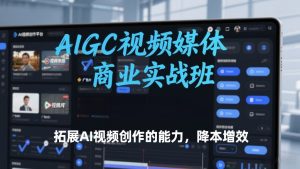 AIGC视频媒体商业实战班,拓展AI视频创作的能力,降本增效-赚钱驿站