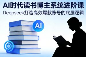 AI时代读书博主系统进阶课，Deepseek打造高效爆款账号的底层逻辑-赚钱驿站