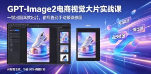 GPT-Image2电商视觉大片实战课，一键出图高效出片，彻底告别手动繁琐修图-赚钱驿站