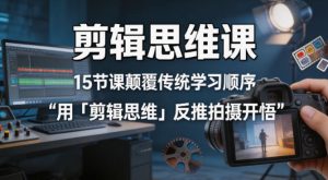 剪辑思维课，15节课颠覆传统学习顺序用「剪辑思维」反推拍摄开悟-赚钱驿站