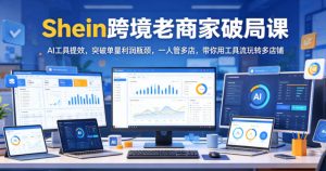 Shein跨境老商家破局课,AI工具提效,突破单量利润瓶颈,一人管多店,带你用工具流玩转多店铺-赚钱驿站