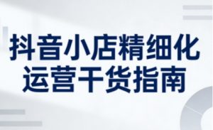 抖音小店精细化运营干货指南新版，助力商家系统提升店铺运营能力（更新26年6月）-赚钱驿站