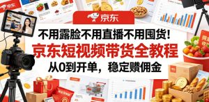 不用露脸不用直播不用囤货!京东短视频带货全教程,从0到开单,稳定賺佣金-赚钱驿站