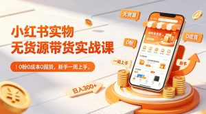 小红书实物无货源带货实战课｜0粉0成本0囤货，新手一周上手，日入300+（更新0812）-赚钱驿站